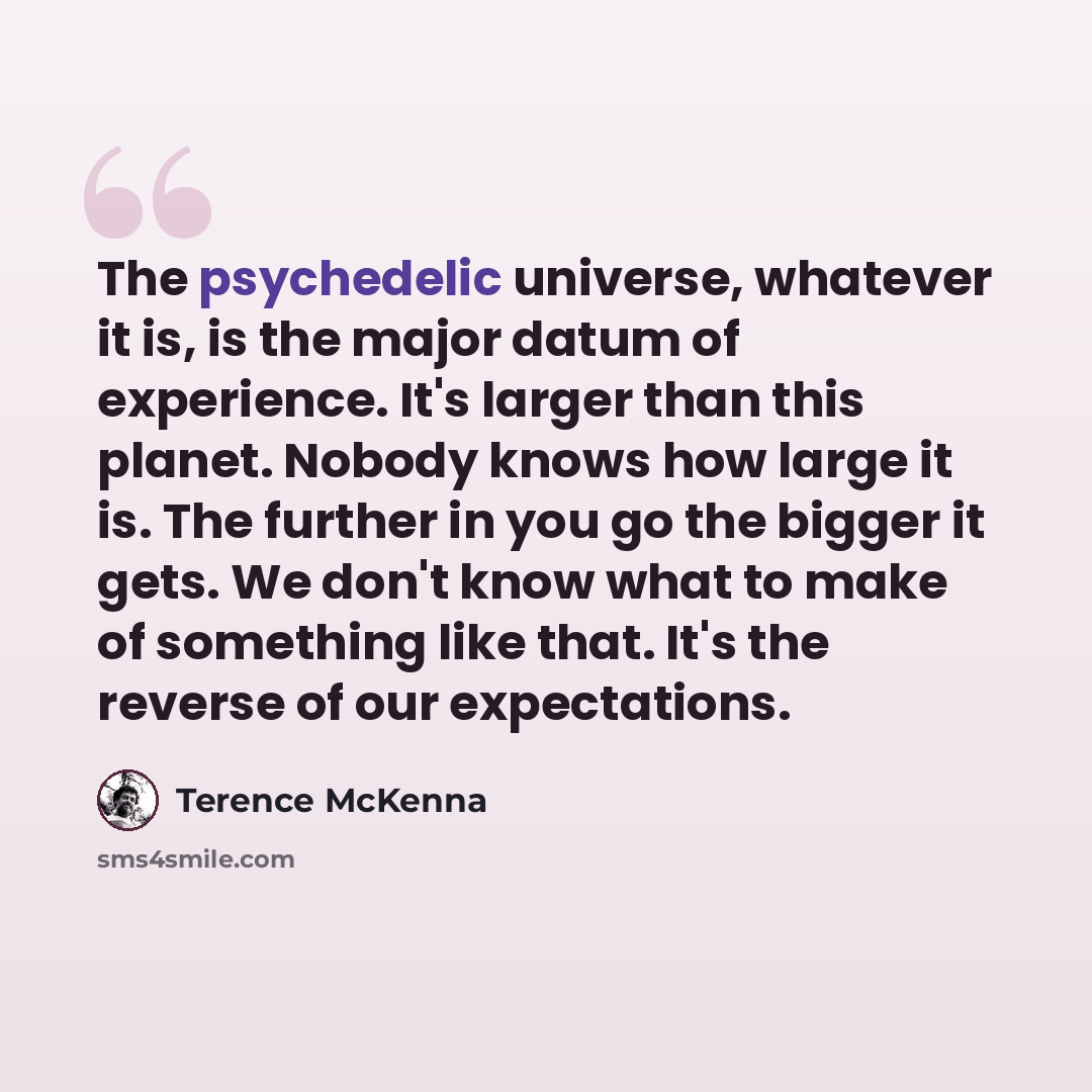 “The psychedelic universe, whatever it is, is the major datum of experience. It's larger than this planet. Nobody knows how large it is. The further in you go the bigger it gets. We don't know what to make of something like that. It's the reverse of our expectations.” quote by Terence McKenna