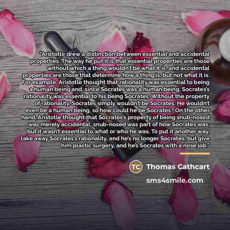 “Aristotle drew a distinction between essential and accidental properties. The way he put it is that essential properties are those without which a thing wouldn’t be what it is, and accidental properties are those that determine how a thing is, but not what it is. For example, Aristotle thought…” quote by Thomas Cathcart