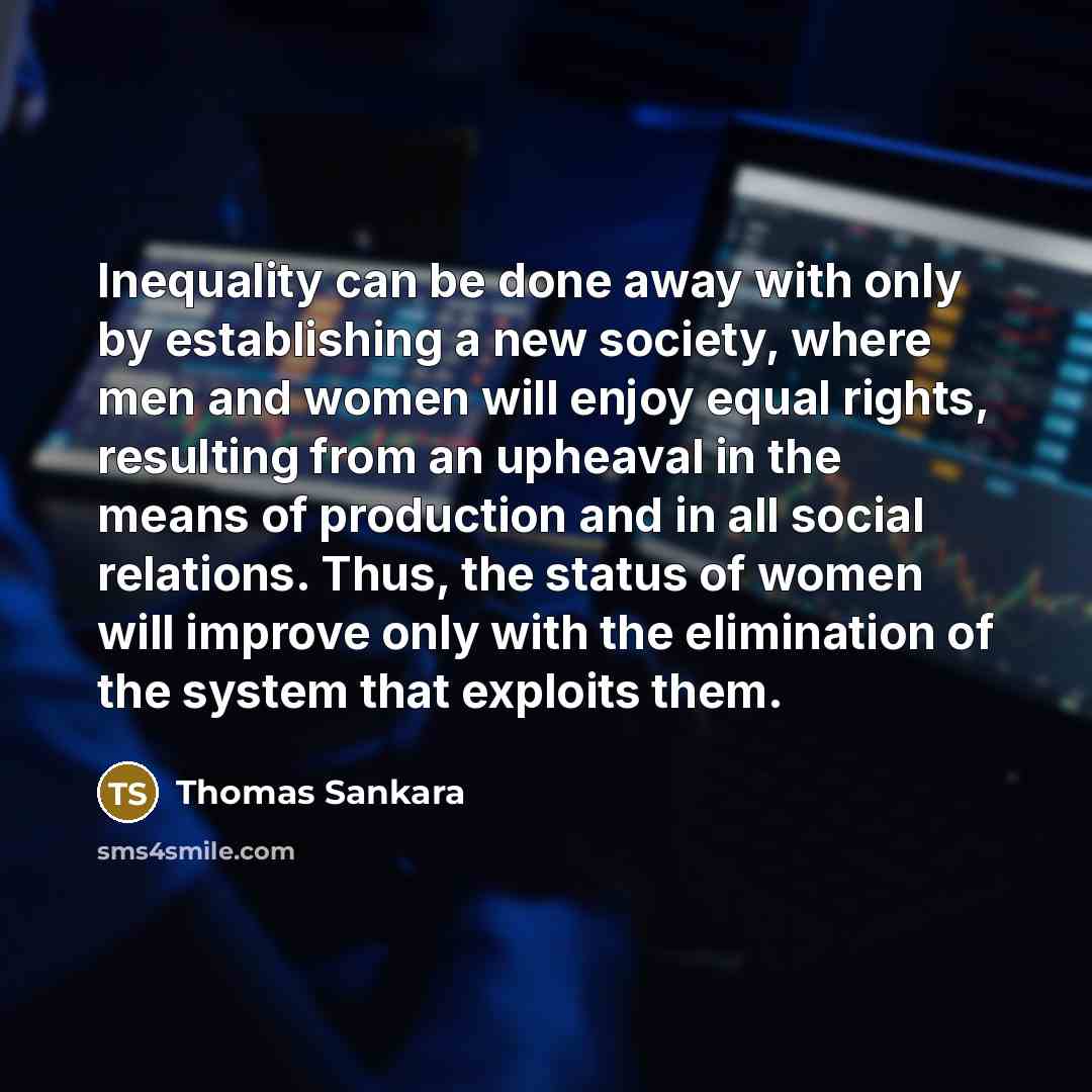 “Inequality can be done away with only by establishing a new society, where men and women will enjoy equal rights, resulting from an upheaval in the means of production and in all social relations. Thus, the status of women will improve only with the elimination of the system that exploits them.” quote by Thomas Sankara