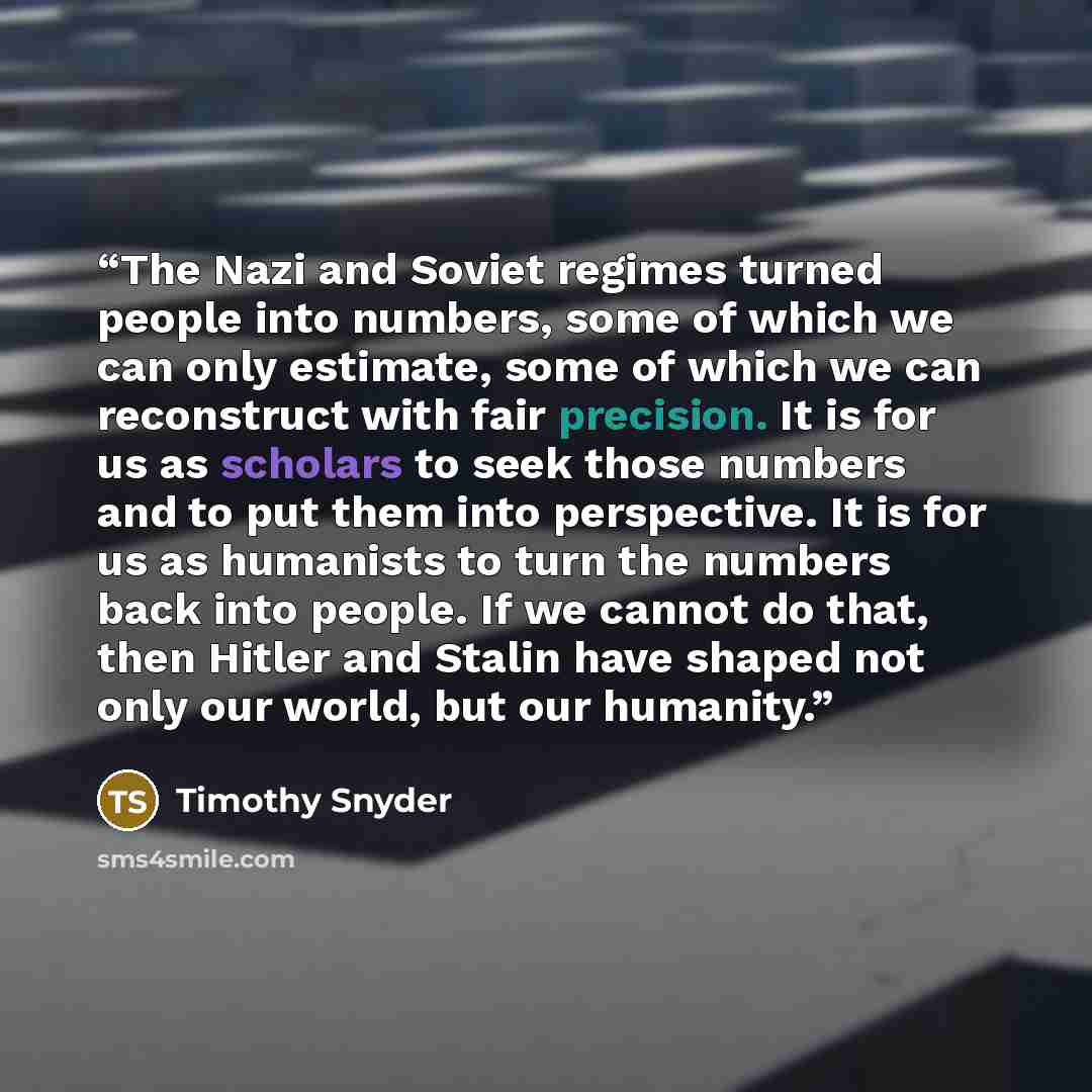 “The Nazi and Soviet regimes turned people into numbers, some of which we can only estimate, some of which we can reconstruct with fair precision. It is for us as scholars to seek those numbers and to put them into perspective. It is for us as humanists to turn the numbers back into people. If we…” quote by Timothy Snyder