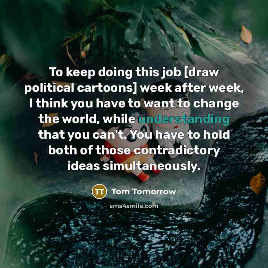 “To keep doing this job [draw political cartoons] week after week, I think you have to want to change the world, while understanding that you can't. You have to hold both of those contradictory ideas simultaneously.” quote by Tom Tomorrow