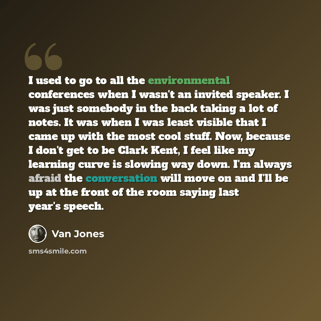 “I used to go to all the environmental conferences when I wasn't an invited speaker. I was just somebody in the back taking a lot of notes. It was when I was least visible that I came up with the most cool stuff. Now, because I don't get to be Clark Kent, I feel like my learning curve is slowing…” quote by Van Jones