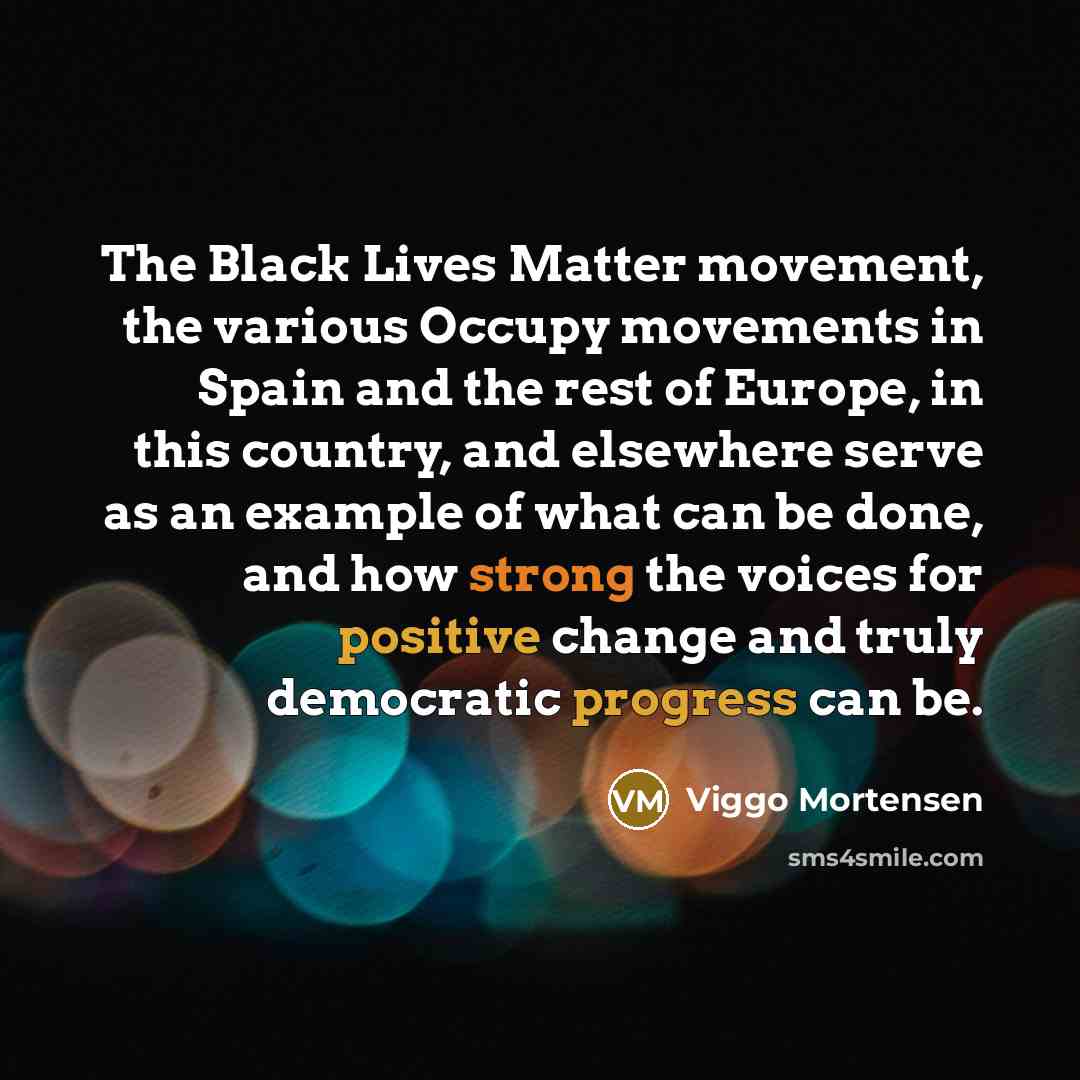 “The Black Lives Matter movement, the various Occupy movements in Spain and the rest of Europe, in this country, and elsewhere serve as an example of what can be done, and how strong the voices for positive change and truly democratic progress can be.” quote by Viggo Mortensen