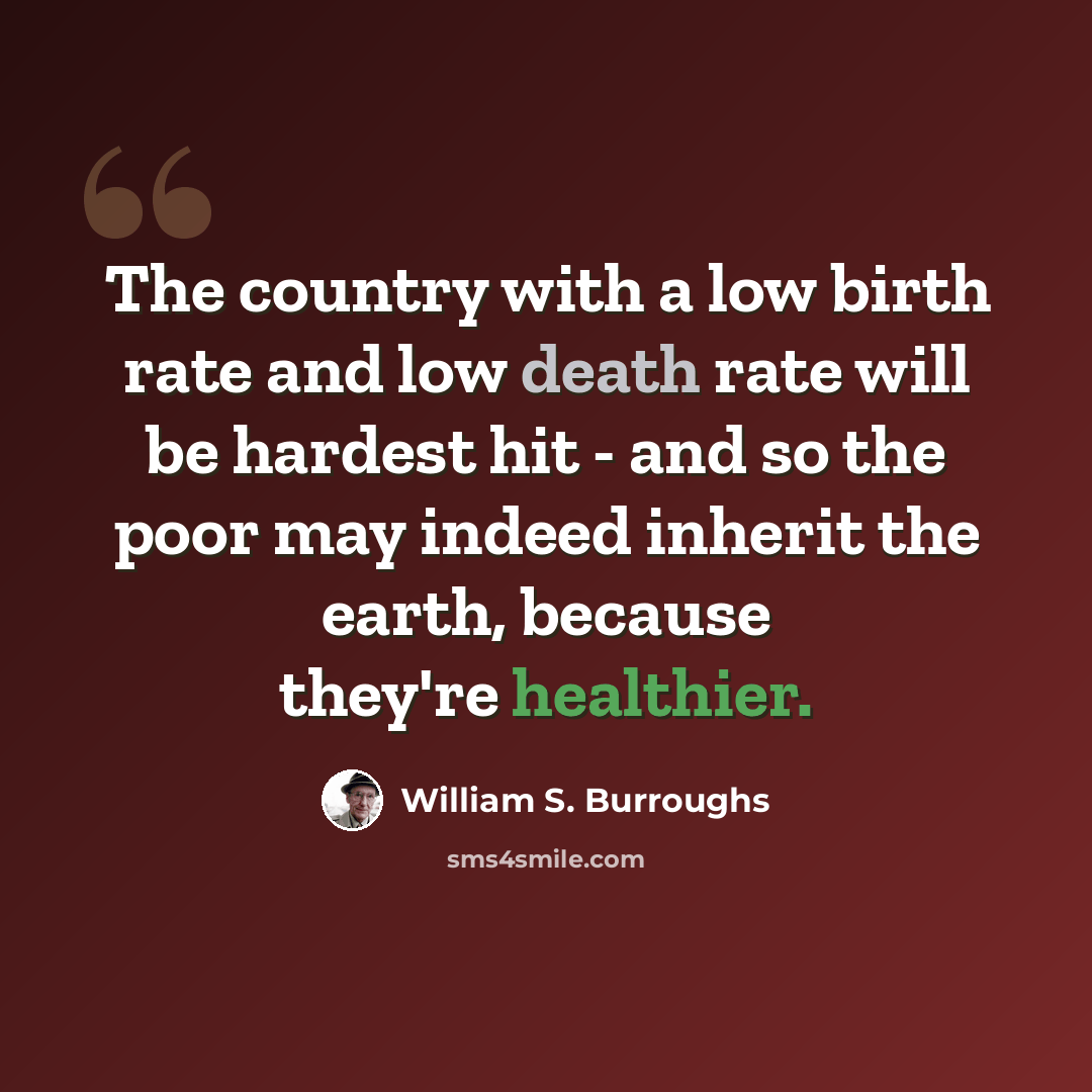 “The country with a low birth rate and low death rate will be hardest hit - and so the poor may indeed inherit the earth, because they're healthier.” quote by William S. Burroughs