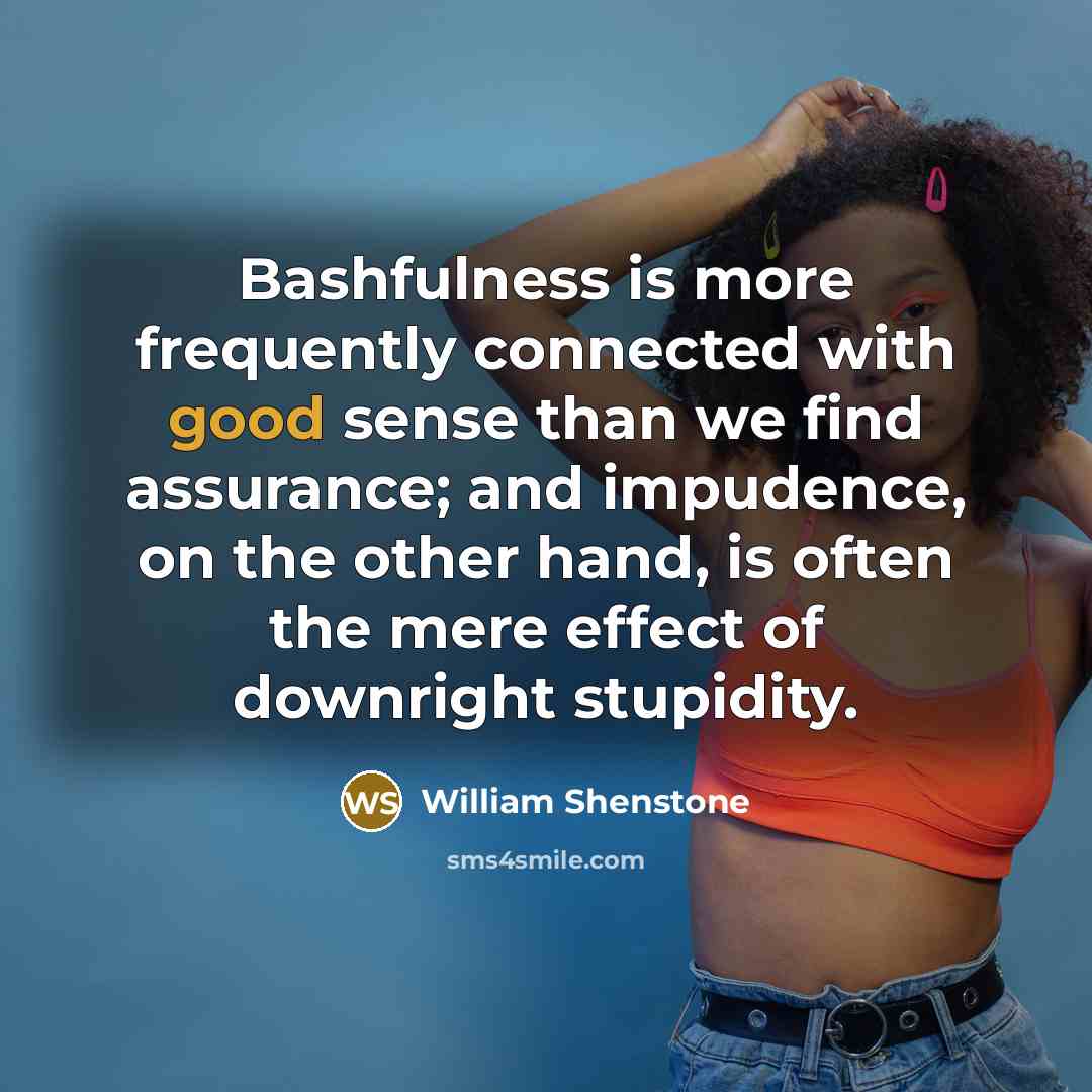 “Bashfulness is more frequently connected with good sense than we find assurance; and impudence, on the other hand, is often the mere effect of downright stupidity.” quote by William Shenstone