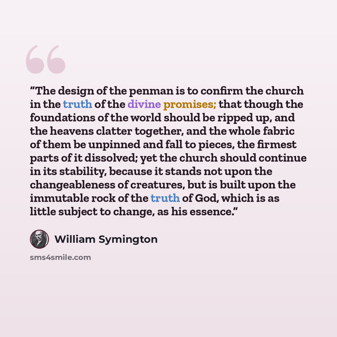“The design of the penman is to confirm the church in the truth of the divine promises; that though the foundations of the world should be ripped up, and the heavens clatter together, and the whole fabric of them be unpinned and fall to pieces, the firmest parts of it dissolved; yet the church…” quote by William Symington