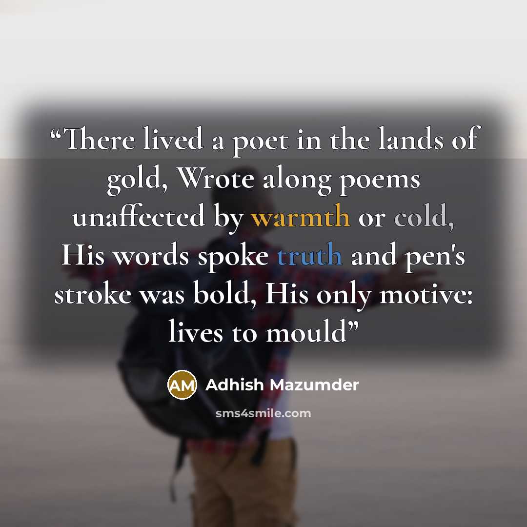 “There lived a poet in the lands of gold, Wrote along poems unaffected by warmth or cold, His words spoke truth and pen's stroke was bold, His only motive: lives to mould” quote by Adhish Mazumder