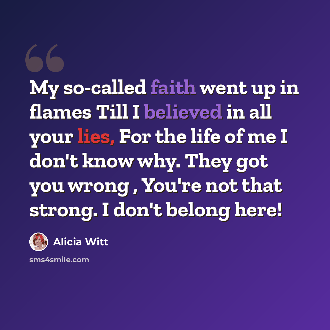 “My so-called faith went up in flames Till I believed in all your lies, For the life of me I don't know why. They got you wrong , You're not that strong. I don't belong here!” quote by Alicia Witt