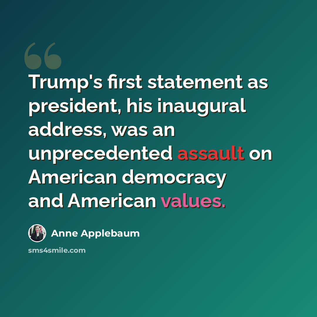 “Trump's first statement as president, his inaugural address, was an unprecedented assault on American democracy and American values.” quote by Anne Applebaum