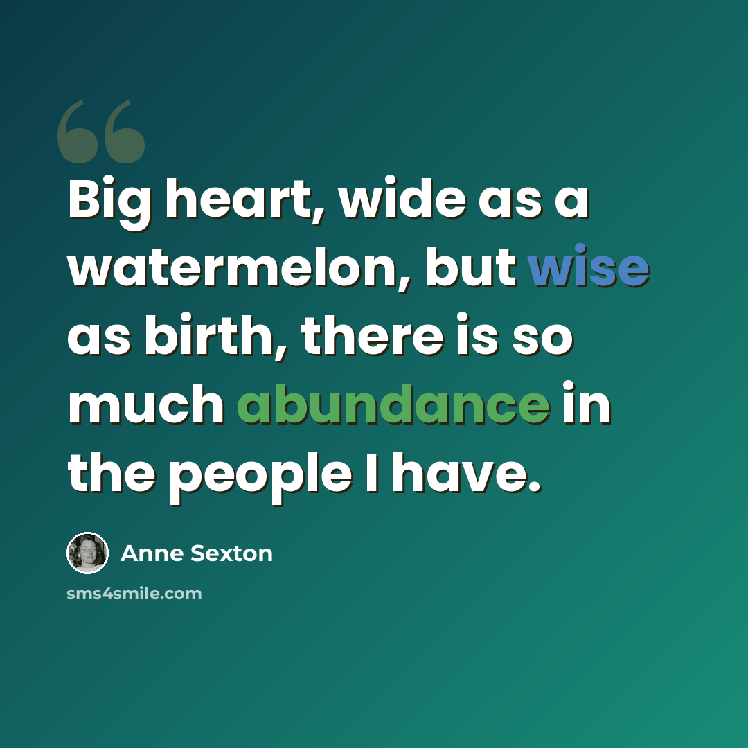 “Big heart, wide as a watermelon, but wise as birth, there is so much abundance in the people I have.” quote by Anne Sexton