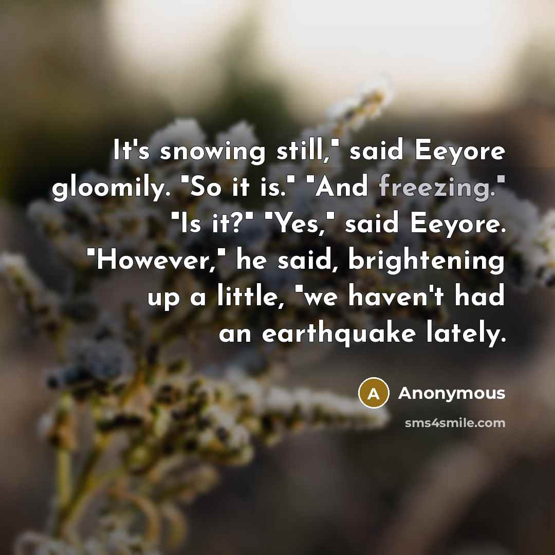 “It's snowing still," said Eeyore gloomily. "So it is." "And freezing." "Is it?" "Yes," said Eeyore. "However," he said, brightening up a little, "we haven't had an earthquake lately.” quote by Anonymous