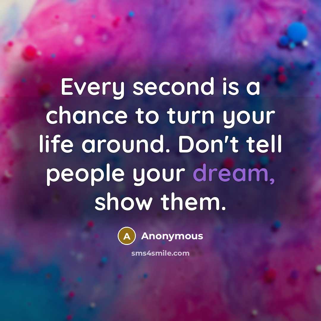 “Every second is a chance to turn your life around. Don't tell people your dream, show them.” quote by Anonymous