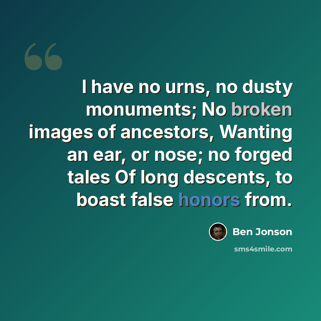 “I have no urns, no dusty monuments; No broken images of ancestors, Wanting an ear, or nose; no forged tales Of long descents, to boast false honors from.” quote by Ben Jonson