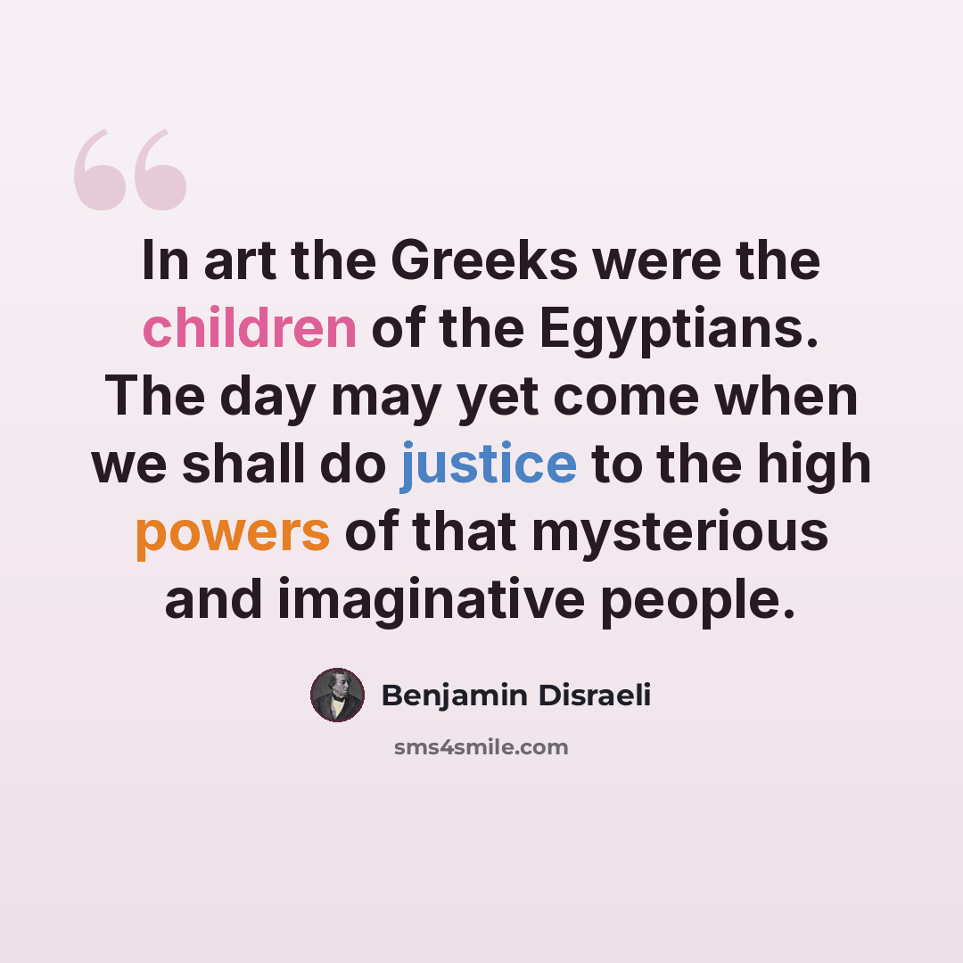 “In art the Greeks were the children of the Egyptians. The day may yet come when we shall do justice to the high powers of that mysterious and imaginative people.” quote by Benjamin Disraeli