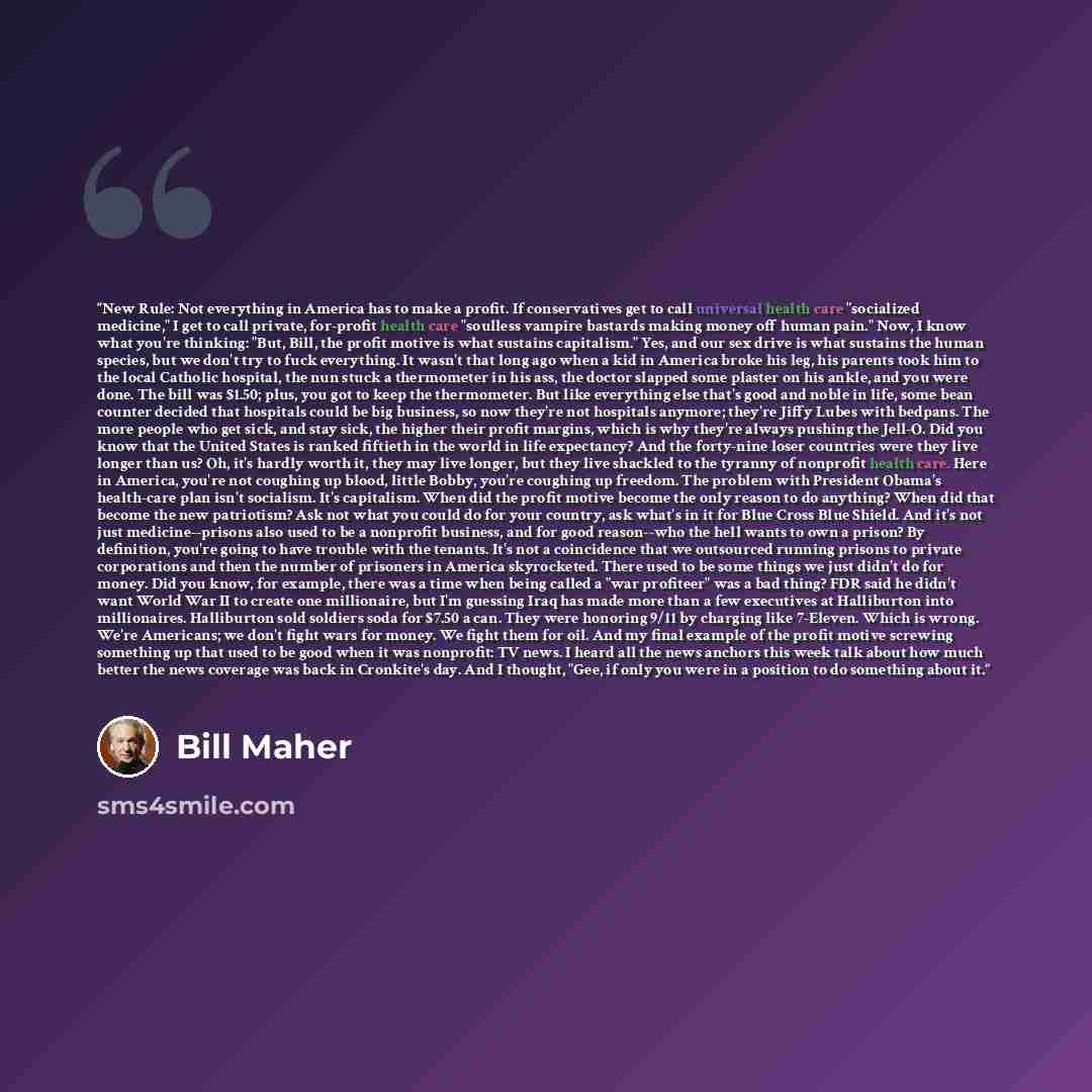 “New Rule: Not everything in America has to make a profit. If conservatives get to call universal health care "socialized medicine," I get to call private, for-profit health care "soulless vampire bastards making money off human pain." Now, I know what you're thinking: "But, Bill, the profit motive…” quote by Bill Maher