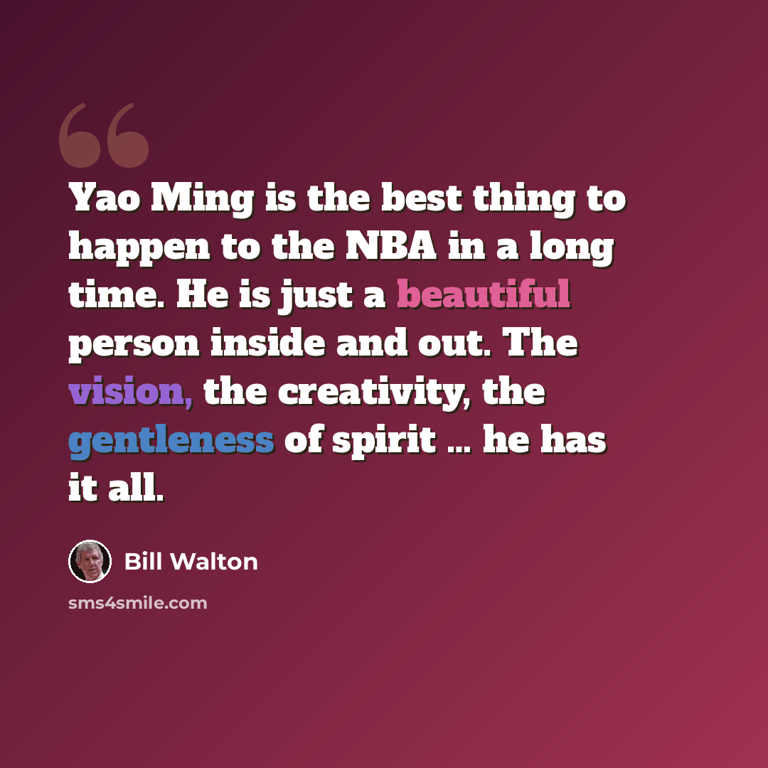 “Yao Ming is the best thing to happen to the NBA in a long time. He is just a beautiful person inside and out. The vision, the creativity, the gentleness of spirit … he has it all.” quote by Bill Walton