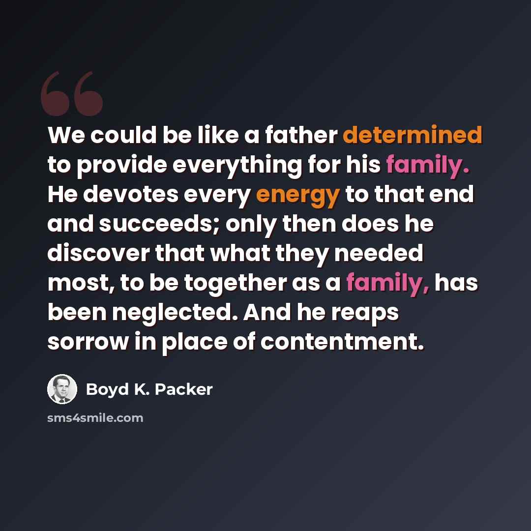 “We could be like a father determined to provide everything for his family. He devotes every energy to that end and succeeds; only then does he discover that what they needed most, to be together as a family, has been neglected. And he reaps sorrow in place of contentment.” quote by Boyd K. Packer