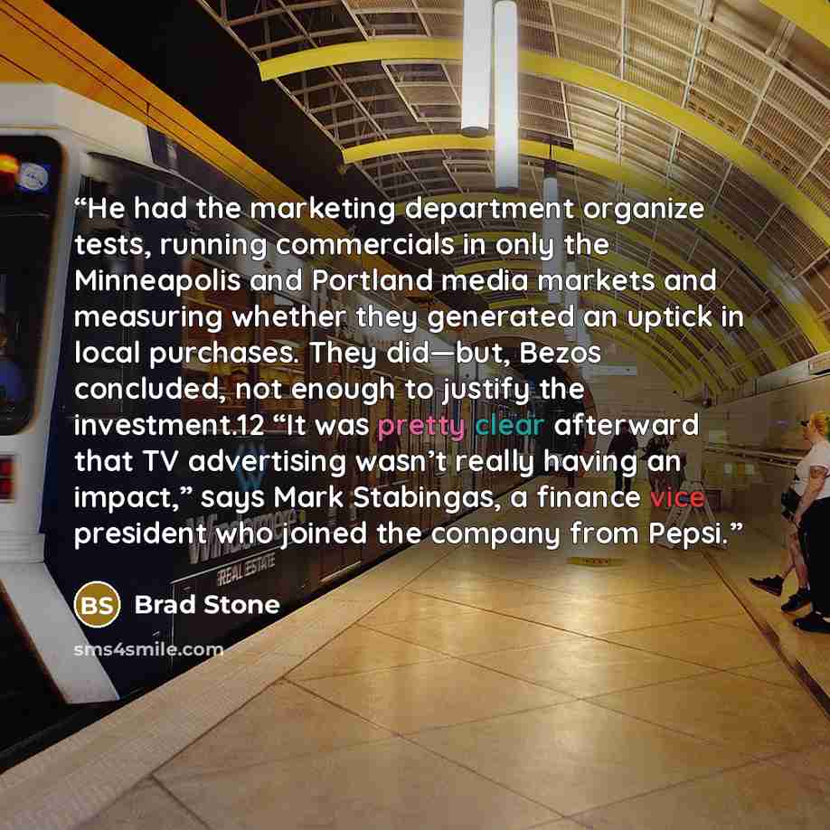 “He had the marketing department organize tests, running commercials in only the Minneapolis and Portland media markets and measuring whether they generated an uptick in local purchases. They did—but, Bezos concluded, not enough to justify the investment.12 “It was pretty clear afterward that TV…” quote by Brad Stone