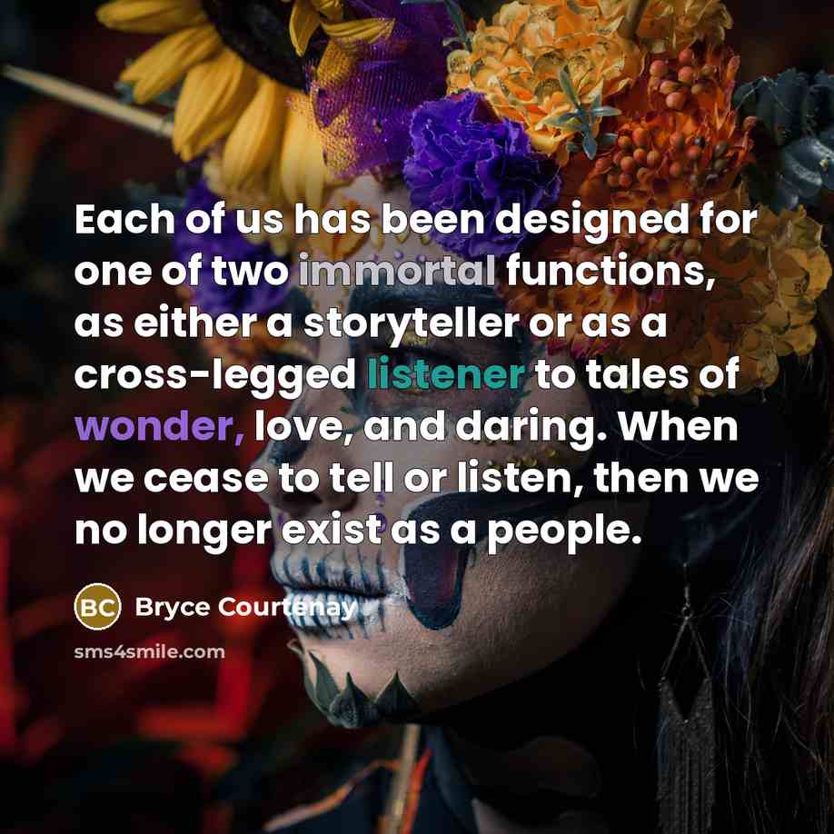 “Each of us has been designed for one of two immortal functions, as either a storyteller or as a cross-legged listener to tales of wonder, love, and daring. When we cease to tell or listen, then we no longer exist as a people.” quote by Bryce Courtenay