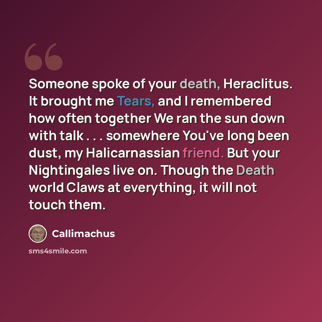 “Someone spoke of your death, Heraclitus. It brought me Tears, and I remembered how often together We ran the sun down with talk . . . somewhere You've long been dust, my Halicarnassian friend. But your Nightingales live on. Though the Death world Claws at everything, it will not touch them.” quote by Callimachus