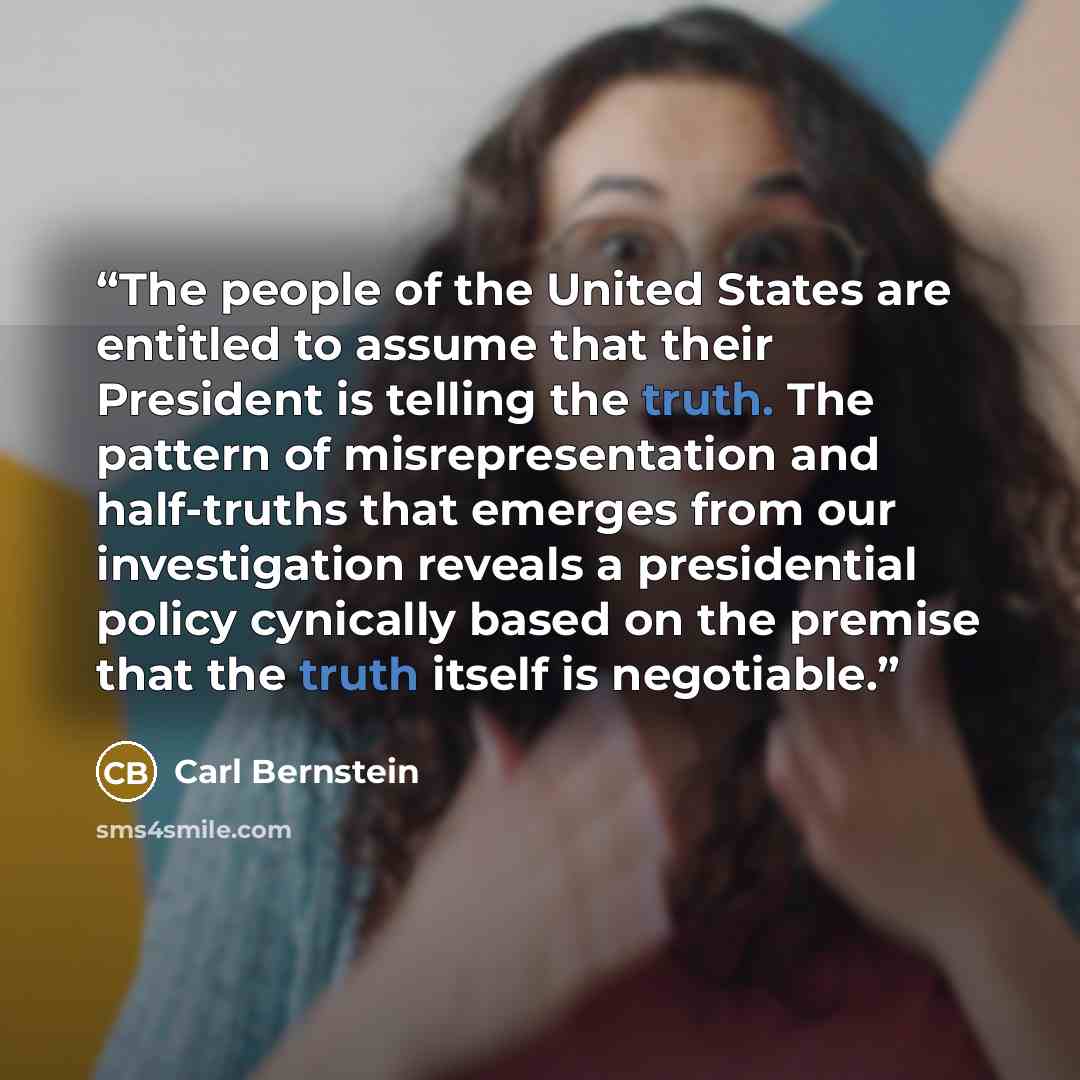 “The people of the United States are entitled to assume that their President is telling the truth. The pattern of misrepresentation and half-truths that emerges from our investigation reveals a presidential policy cynically based on the premise that the truth itself is negotiable.” quote by Carl Bernstein