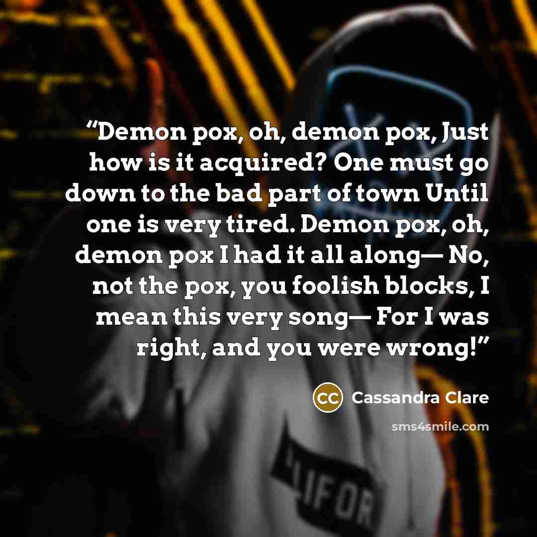“Demon pox, oh, demon pox, Just how is it acquired? One must go down to the bad part of town Until one is very tired. Demon pox, oh, demon pox I had it all along— No, not the pox, you foolish blocks, I mean this very song— For I was right, and you were wrong!” quote by Cassandra Clare