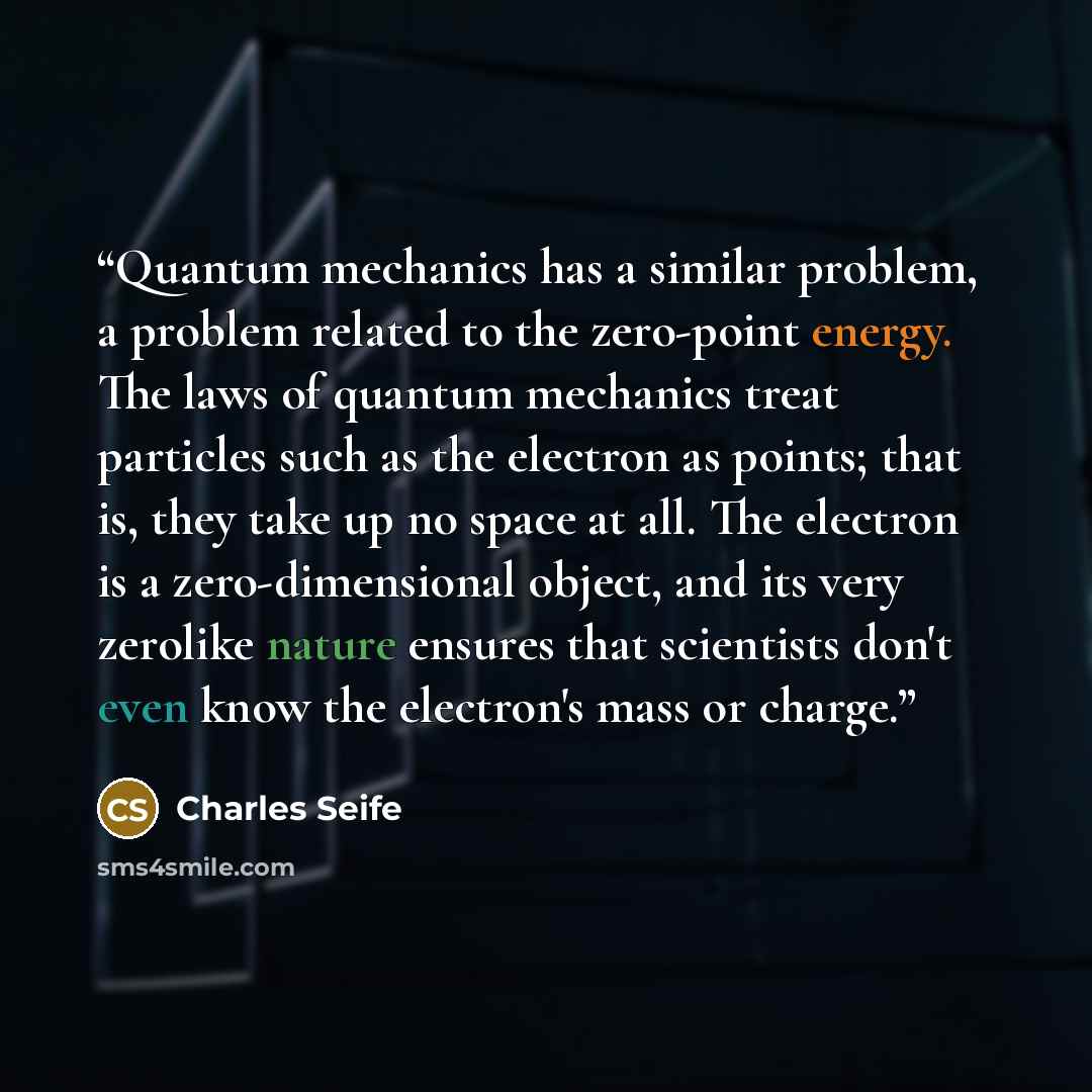 “Quantum mechanics has a similar problem, a problem related to the zero-point energy. The laws of quantum mechanics treat particles such as the electron as points; that is, they take up no space at all. The electron is a zero-dimensional object, and its very zerolike nature ensures that scientists…” quote by Charles Seife