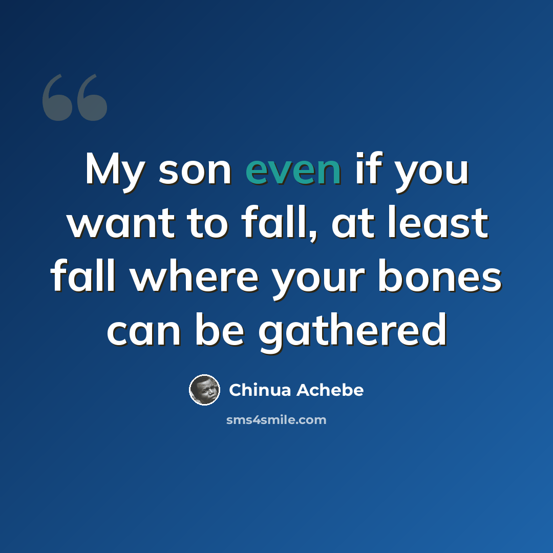 “My son even if you want to fall, at least fall where your bones can be gathered” quote by Chinua Achebe