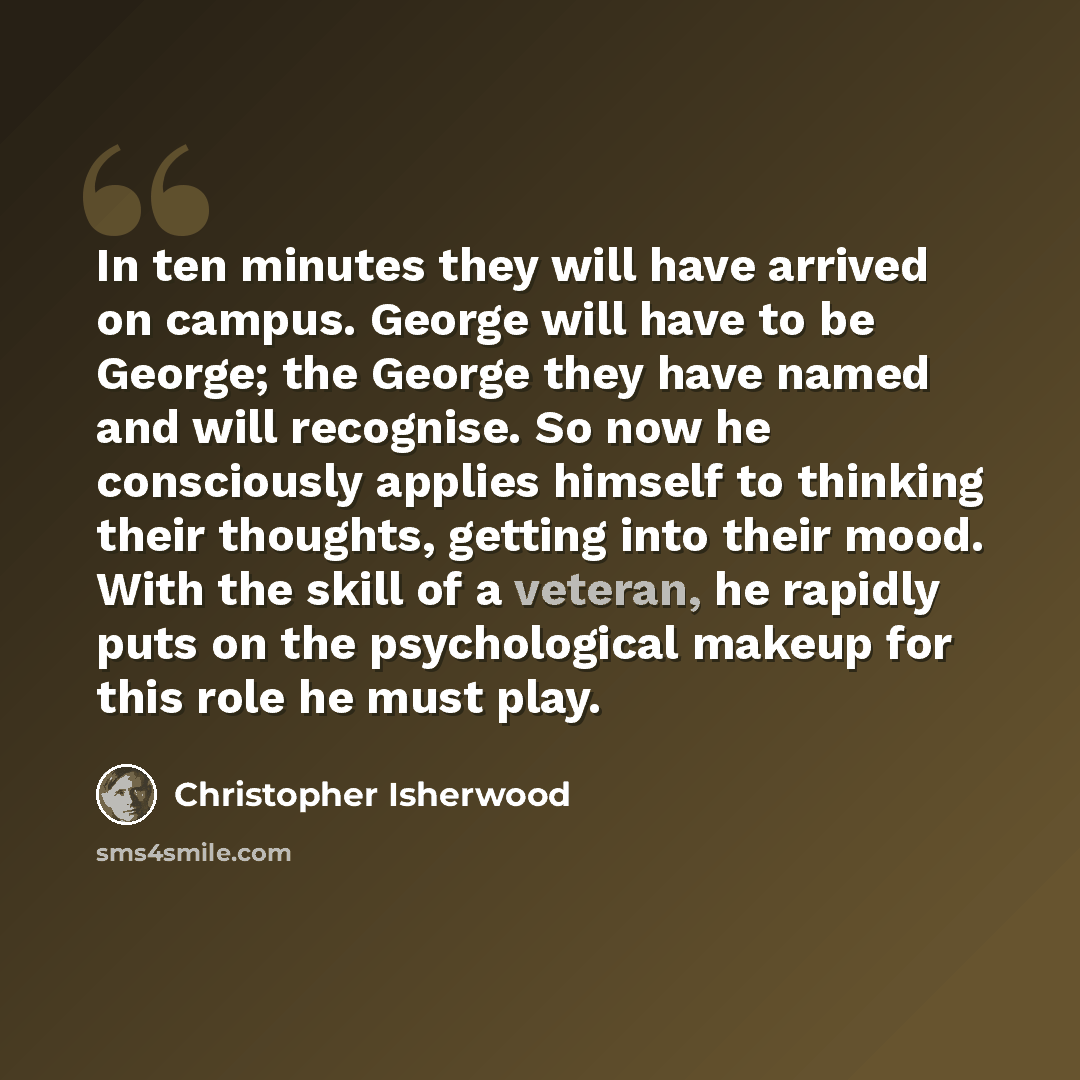 “In ten minutes they will have arrived on campus. George will have to be George; the George they have named and will recognise. So now he consciously applies himself to thinking their thoughts, getting into their mood. With the skill of a veteran, he rapidly puts on the psychological makeup for…” quote by Christopher Isherwood