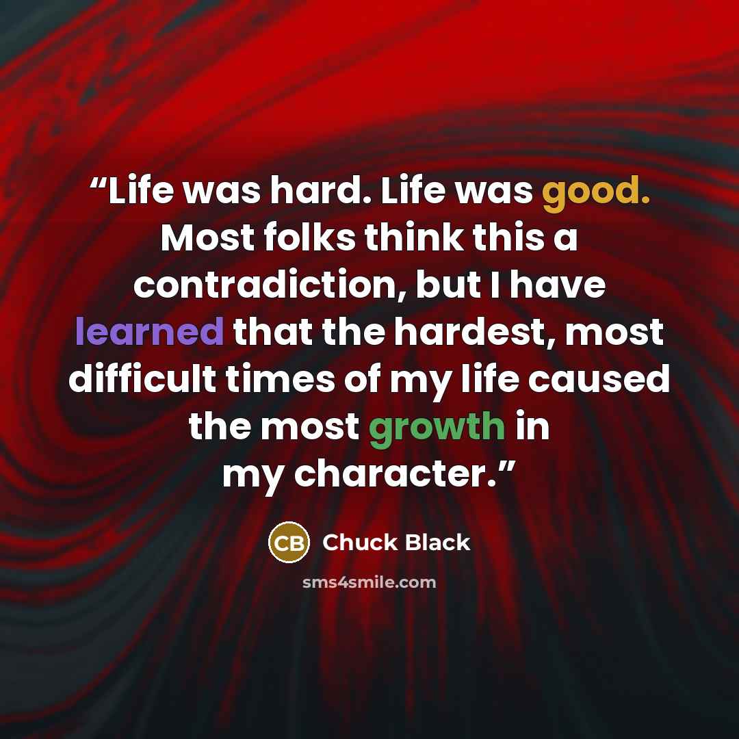 “Life was hard. Life was good. Most folks think this a contradiction, but I have learned that the hardest, most difficult times of my life caused the most growth in my character.” quote by Chuck Black