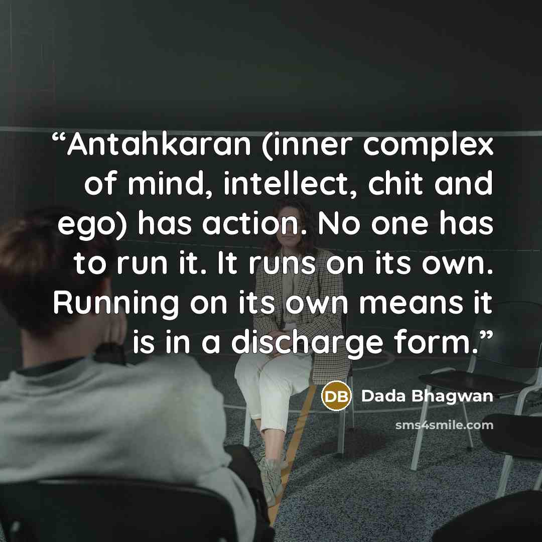 “Antahkaran (inner complex of mind, intellect, chit and ego) has action. No one has to run it. It runs on its own. Running on its own means it is in a discharge form.” quote by Dada Bhagwan