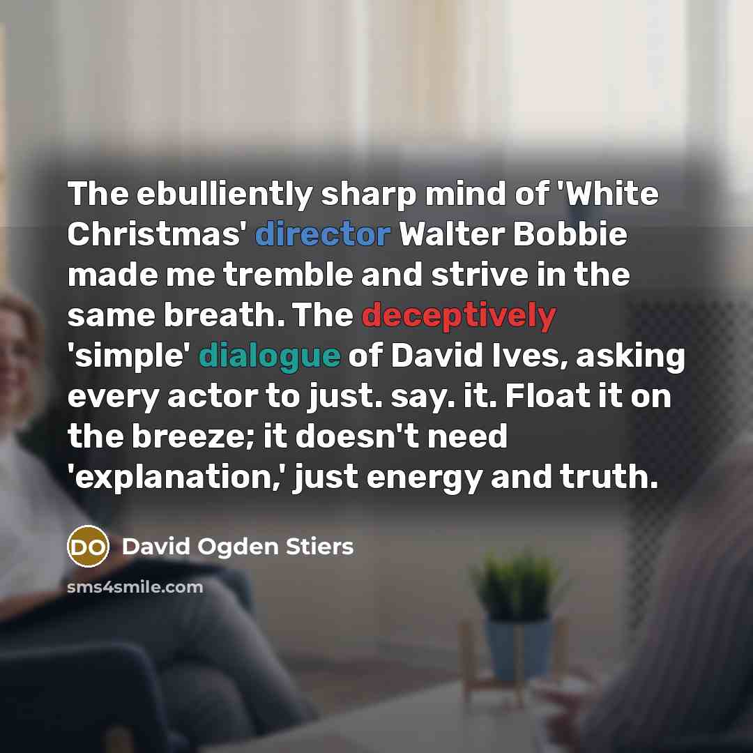 “The ebulliently sharp mind of 'White Christmas' director Walter Bobbie made me tremble and strive in the same breath. The deceptively 'simple' dialogue of David Ives, asking every actor to just. say. it. Float it on the breeze; it doesn't need 'explanation,' just energy and truth.” quote by David Ogden Stiers
