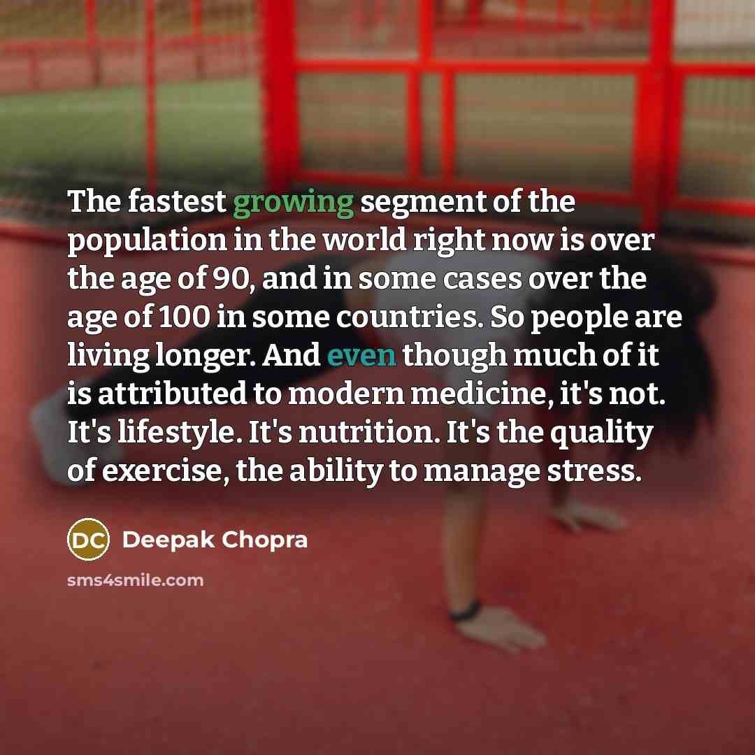 “The fastest growing segment of the population in the world right now is over the age of 90, and in some cases over the age of 100 in some countries. So people are living longer. And even though much of it is attributed to modern medicine, it's not. It's lifestyle. It's nutrition. It's the quality…” quote by Deepak Chopra