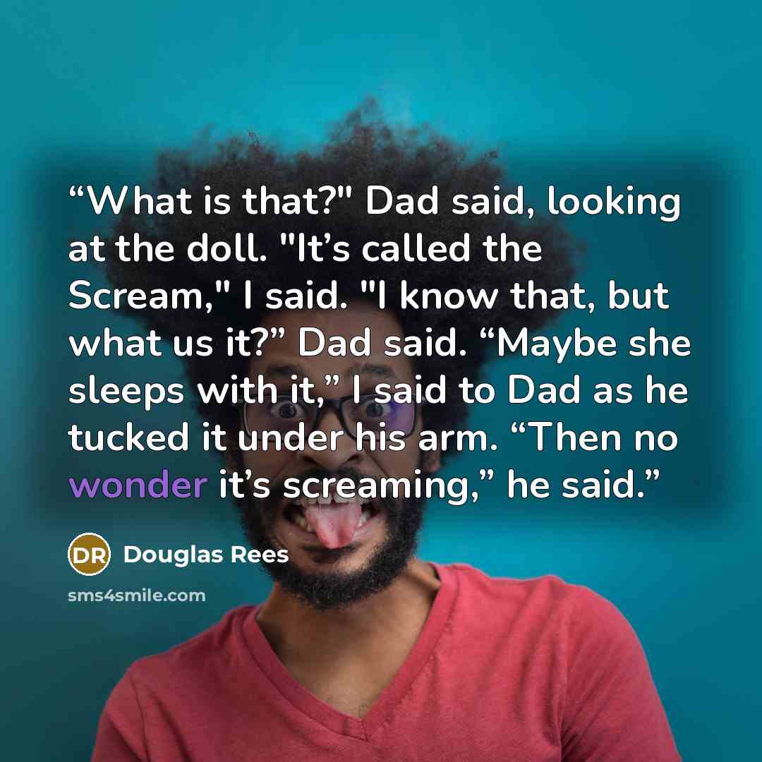 “What is that?" Dad said, looking at the doll. "It’s called the Scream," I said. "I know that, but what us it?” Dad said. “Maybe she sleeps with it,” I said to Dad as he tucked it under his arm. “Then no wonder it’s screaming,” he said.” quote by Douglas Rees