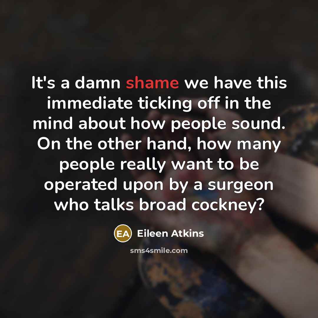 “It's a damn shame we have this immediate ticking off in the mind about how people sound. On the other hand, how many people really want to be operated upon by a surgeon who talks broad cockney?” quote by Eileen Atkins