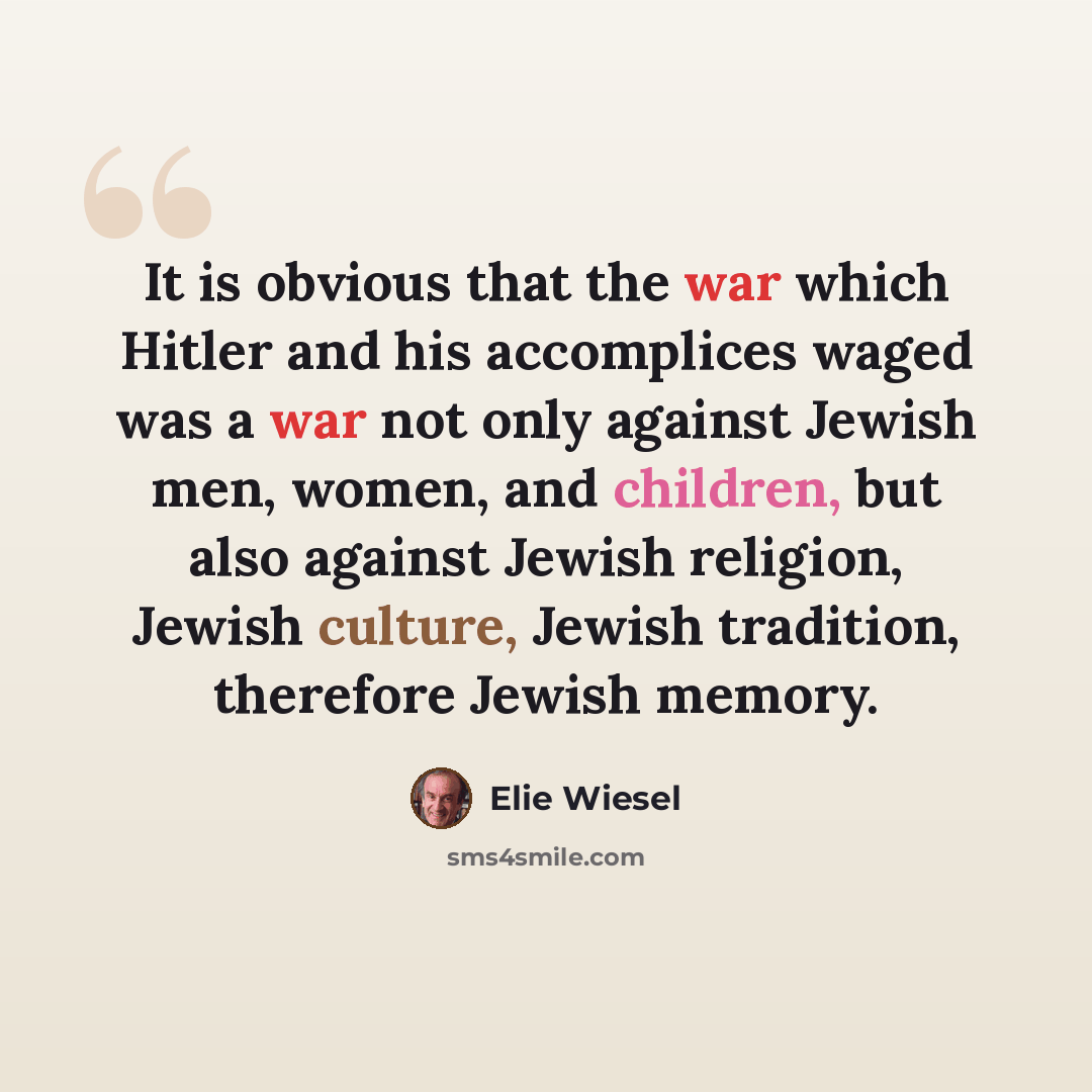 “It is obvious that the war which Hitler and his accomplices waged was a war not only against Jewish men, women, and children, but also against Jewish religion, Jewish culture, Jewish tradition, therefore Jewish memory.” quote by Elie Wiesel