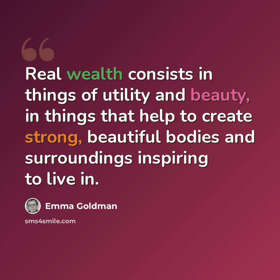 “Real wealth consists in things of utility and beauty, in things that help to create strong, beautiful bodies and surroundings inspiring to live in.” quote by Emma Goldman