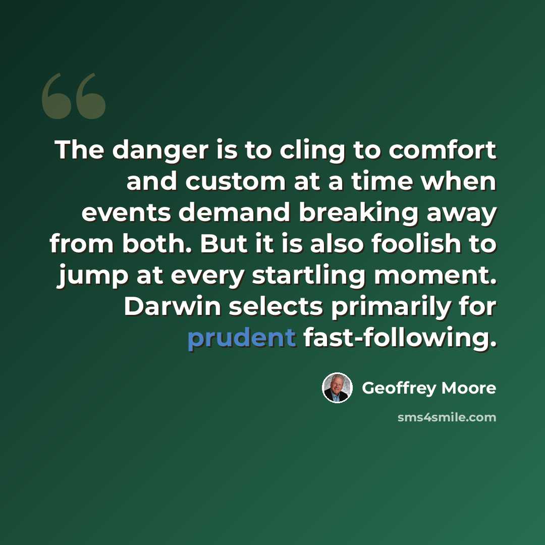 “The danger is to cling to comfort and custom at a time when events demand breaking away from both. But it is also foolish to jump at every startling moment. Darwin selects primarily for prudent fast-following.” quote by Geoffrey Moore