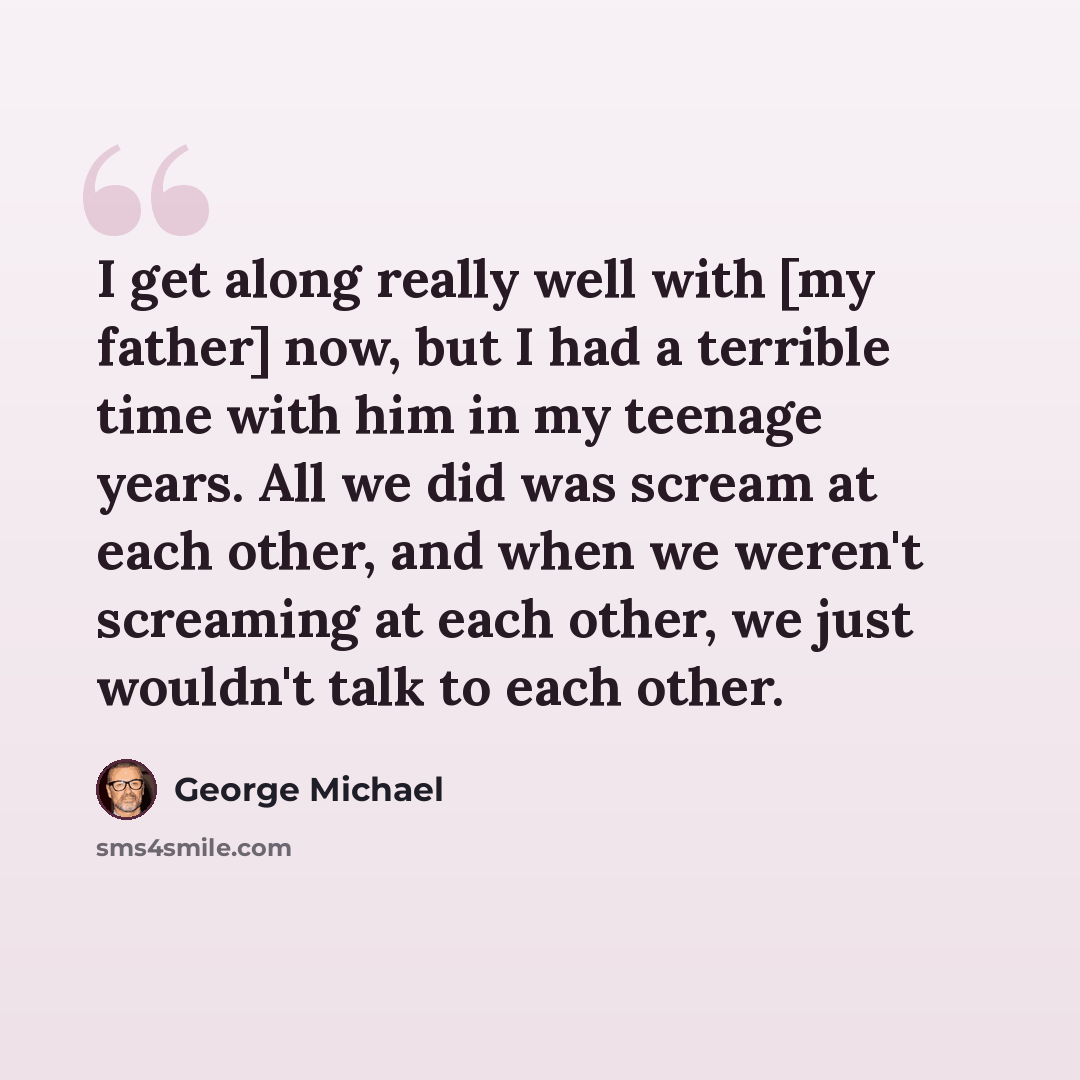 “I get along really well with [my father] now, but I had a terrible time with him in my teenage years. All we did was scream at each other, and when we weren't screaming at each other, we just wouldn't talk to each other.” quote by George Michael