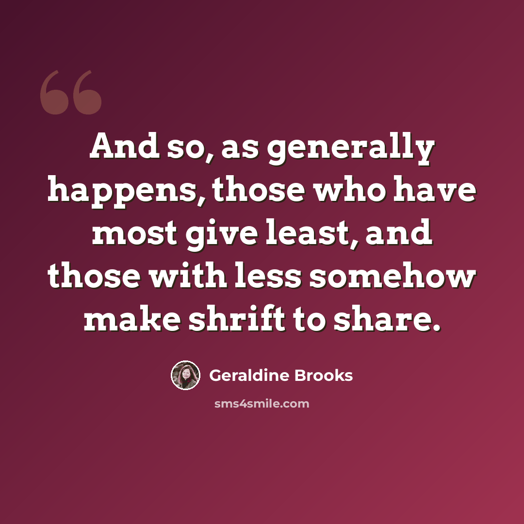 “And so, as generally happens, those who have most give least, and those with less somehow make shrift to share.” quote by Geraldine Brooks