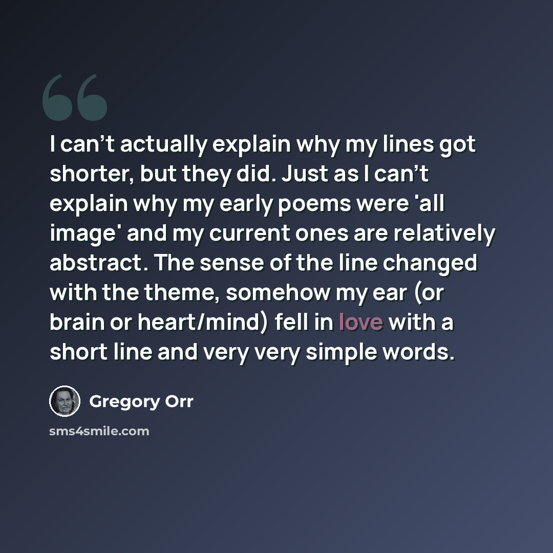 “I can't actually explain why my lines got shorter, but they did. Just as I can't explain why my early poems were 'all image' and my current ones are relatively abstract. The sense of the line changed with the theme, somehow my ear (or brain or heart/mind) fell in love with a short line and very…” quote by Gregory Orr