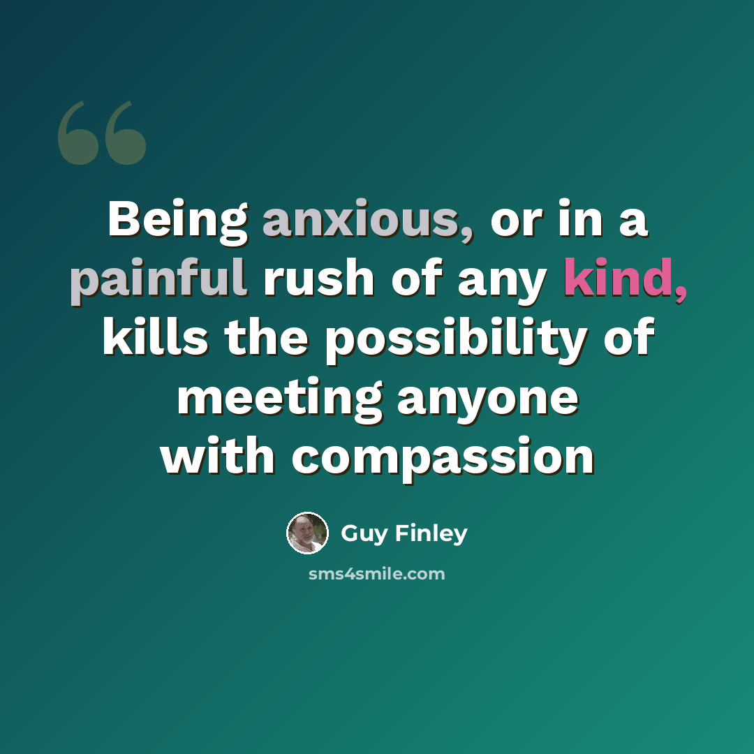 “Being anxious, or in a painful rush of any kind, kills the possibility of meeting anyone with compassion” quote by Guy Finley