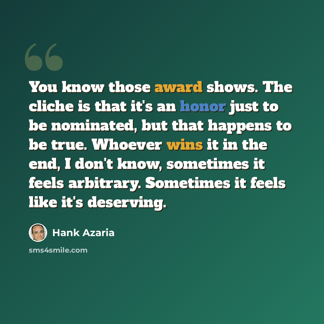 “You know those award shows. The cliche is that it's an honor just to be nominated, but that happens to be true. Whoever wins it in the end, I don't know, sometimes it feels arbitrary. Sometimes it feels like it's deserving.” quote by Hank Azaria