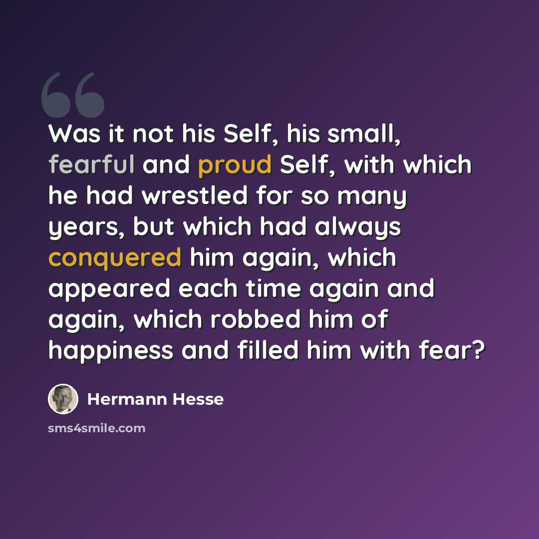 “Was it not his Self, his small, fearful and proud Self, with which he had wrestled for so many years, but which had always conquered him again, which appeared each time again and again, which robbed him of happiness and filled him with fear?” quote by Hermann Hesse