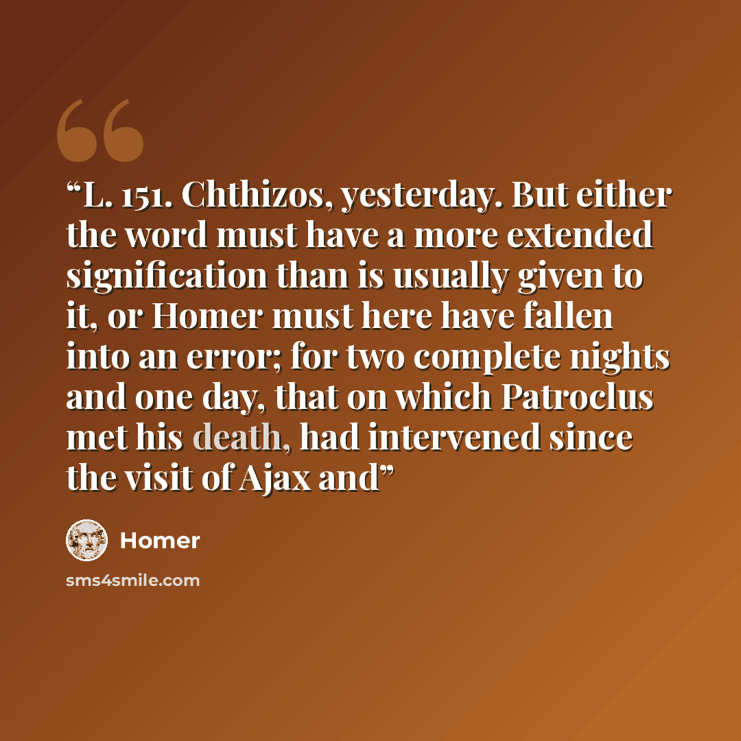 “L. 151. Chthizos, yesterday. But either the word must have a more extended signification than is usually given to it, or Homer must here have fallen into an error; for two complete nights and one day, that on which Patroclus met his death, had intervened since the visit of Ajax and” quote by Homer