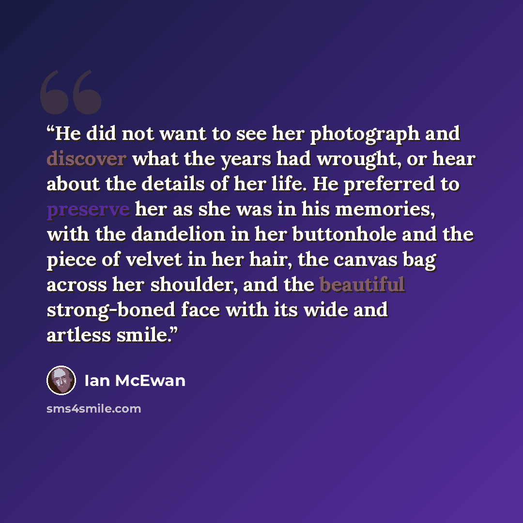 “He did not want to see her photograph and discover what the years had wrought, or hear about the details of her life. He preferred to preserve her as she was in his memories, with the dandelion in her buttonhole and the piece of velvet in her hair, the canvas bag across her shoulder, and the…” quote by Ian McEwan
