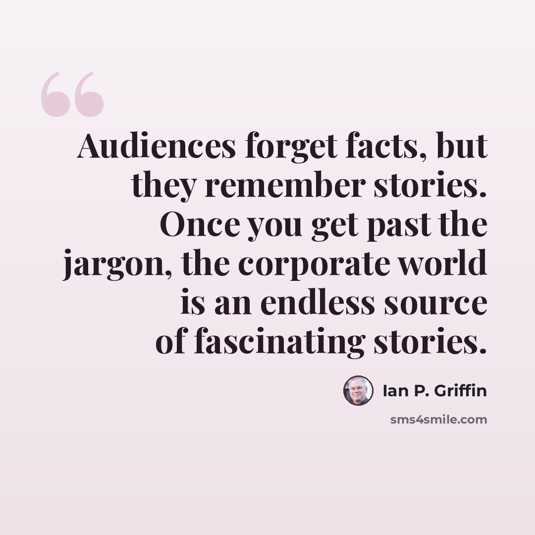 “Audiences forget facts, but they remember stories. Once you get past the jargon, the corporate world is an endless source of fascinating stories.” quote by Ian P. Griffin