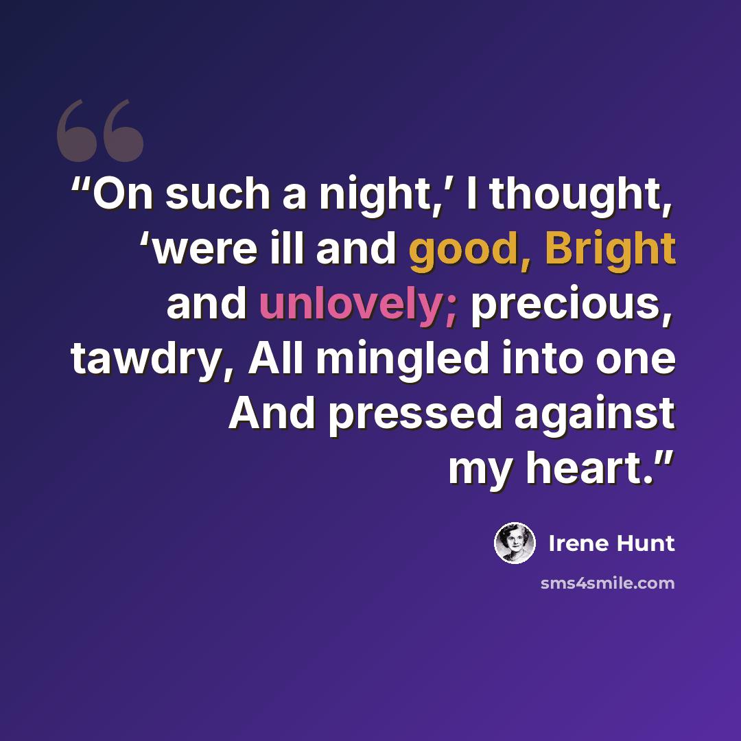 “On such a night,’ I thought, ‘were ill and good, Bright and unlovely; precious, tawdry, All mingled into one And pressed against my heart.” quote by Irene Hunt