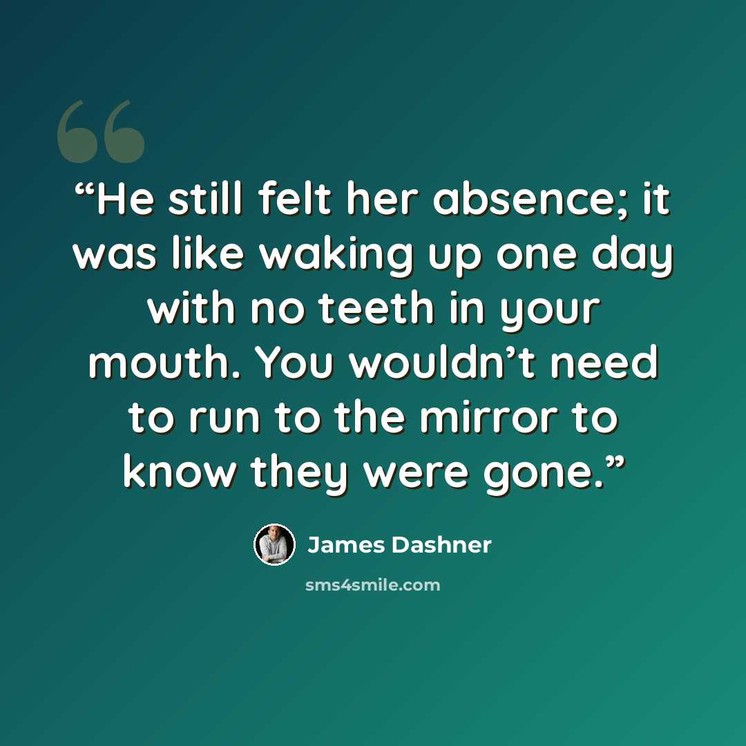 “He still felt her absence; it was like waking up one day with no teeth in your mouth. You wouldn’t need to run to the mirror to know they were gone.” quote by James Dashner