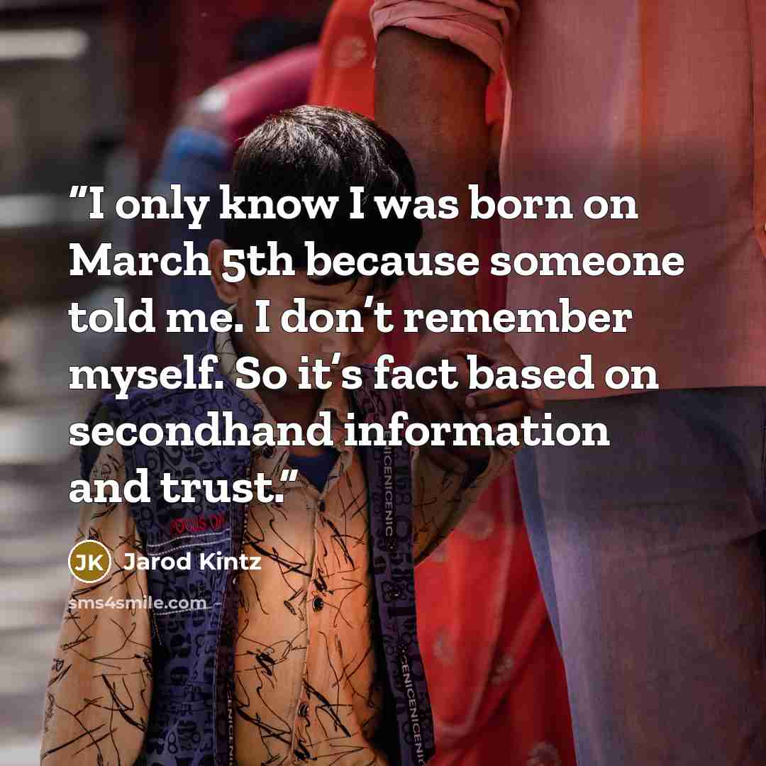 “I only know I was born on March 5th because someone told me. I don’t remember myself. So it’s fact based on secondhand information and trust.” quote by Jarod Kintz